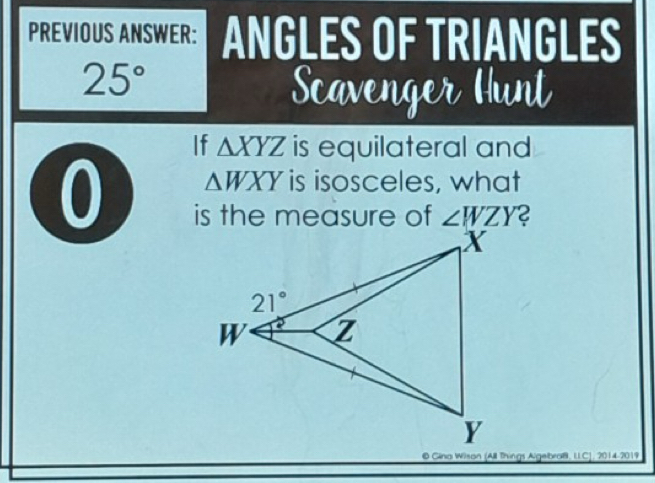 PREVIOUS ANSWER: ANGLES OF TRIANGLES
25°
Scavenger Hunt
If △ XYZ is equilateral and
0 △ WXY is isosceles, what
is the measure of ∠ WZY
© Gina Wison (All Things Agebraß, LICJ, 2014-2019