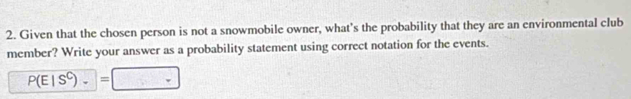 Given that the chosen person is not a snowmobile owner, what’s the probability that they are an environmental club 
member? Write your answer as a probability statement using correct notation for the events.
P(E|S^C)_-=□ □