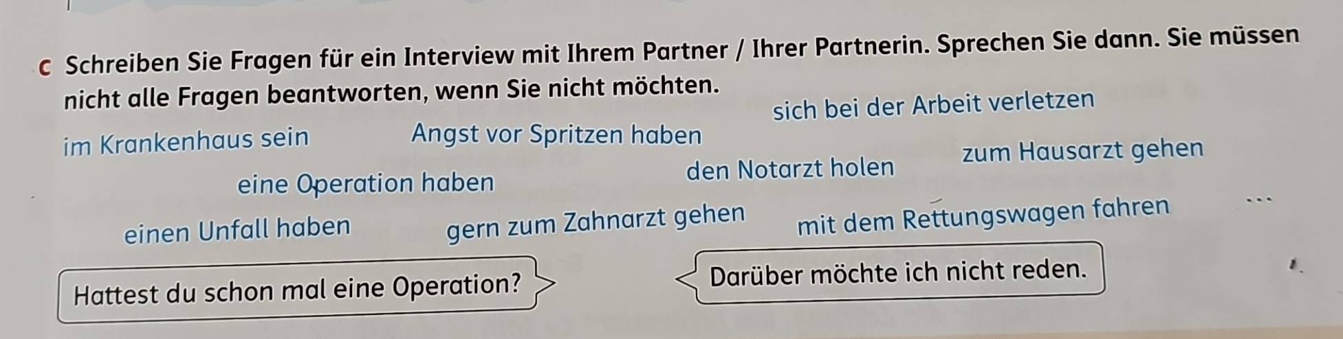 Schreiben Sie Fragen für ein Interview mit Ihrem Partner / Ihrer Partnerin. Sprechen Sie dann. Sie müssen 
nicht alle Fragen beantworten, wenn Sie nicht möchten. 
sich bei der Arbeit verletzen 
im Krankenhaus sein Angst vor Spritzen haben 
eine Operation haben den Notarzt holen zum Hausarzt gehen 
einen Unfall haben 
gern zum Zahnarzt gehen mit dem Rettungswagen fahren 
. 
Hattest du schon mal eine Operation? Darüber möchte ich nicht reden.