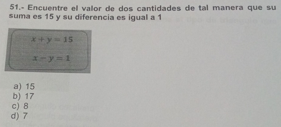 51.- Encuentre el valor de dos cantidades de tal manera que su
suma es 15 y su diferencia es igual a 1
x+y=15
x-y=1
a) 15
b) 17
c) 8
d) 7