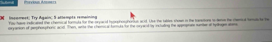 Submit Previous Answers 
X Incorrect; Try Again; 5 attempts remaining 
You have indicated the chemical formula for the oxyacid hypophosphorous acid. Use the tables shown in the transitions to derive the chemical formula for the 
oxyanion of perphosphoric acid. Then, write the chemical formula for the oxyacid by including the appropriate number of hydrogen atoms