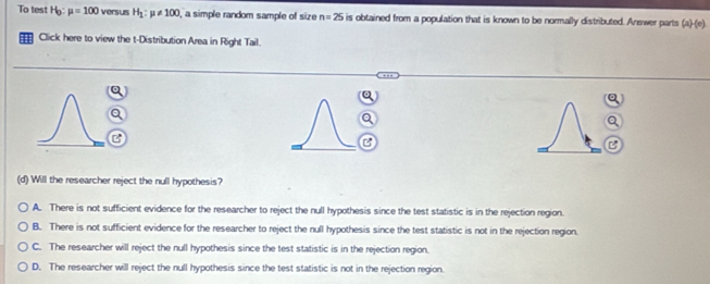 To test Hg mu =100 versus H_1:mu != 100 I, a simple random sample of size n=25 is obtained from a population that is known to be normally distributed. Answer parts (a)-(c) 
a Click here to view the t-Distribution Area in Right Tail.
(d) Will the researcher reject the null hypothesis?
A. There is not sufficient evidence for the researcher to reject the null hypothesis since the test statistic is in the rejection region.
B. There is not sufficient evidence for the researcher to reject the null hypothesis since the test statistic is not in the rejection region.
C. The researcher will reject the null hypothesis since the test statistic is in the rejection region.
D. The researcher will reject the null hypothesis since the test statistic is not in the rejection region.