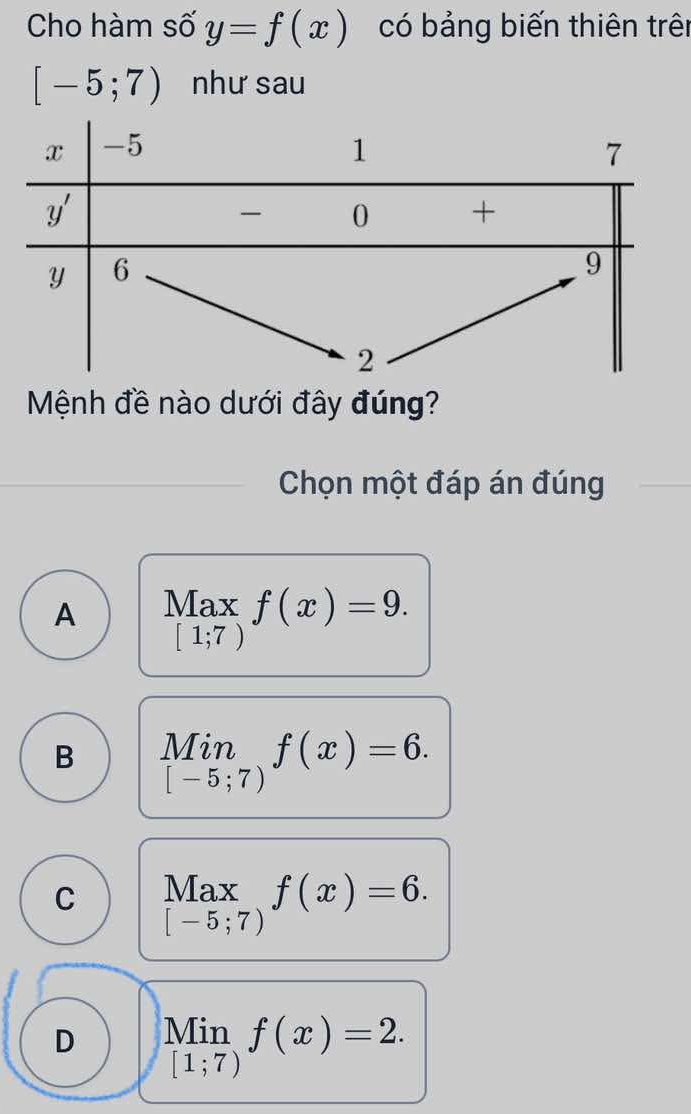 Cho hàm số y=f(x) có bảng biến thiên trên
[-5;7) như sau
Mệnh đề nào dưới đây đúng?
Chọn một đáp án đúng
A Max f(x)=9.
[1;7)
B limlimits _[-5;7)f(x)=6.
C Max f(x)=6.
[-5;7)
D Min
[1;7) f(x)=2.