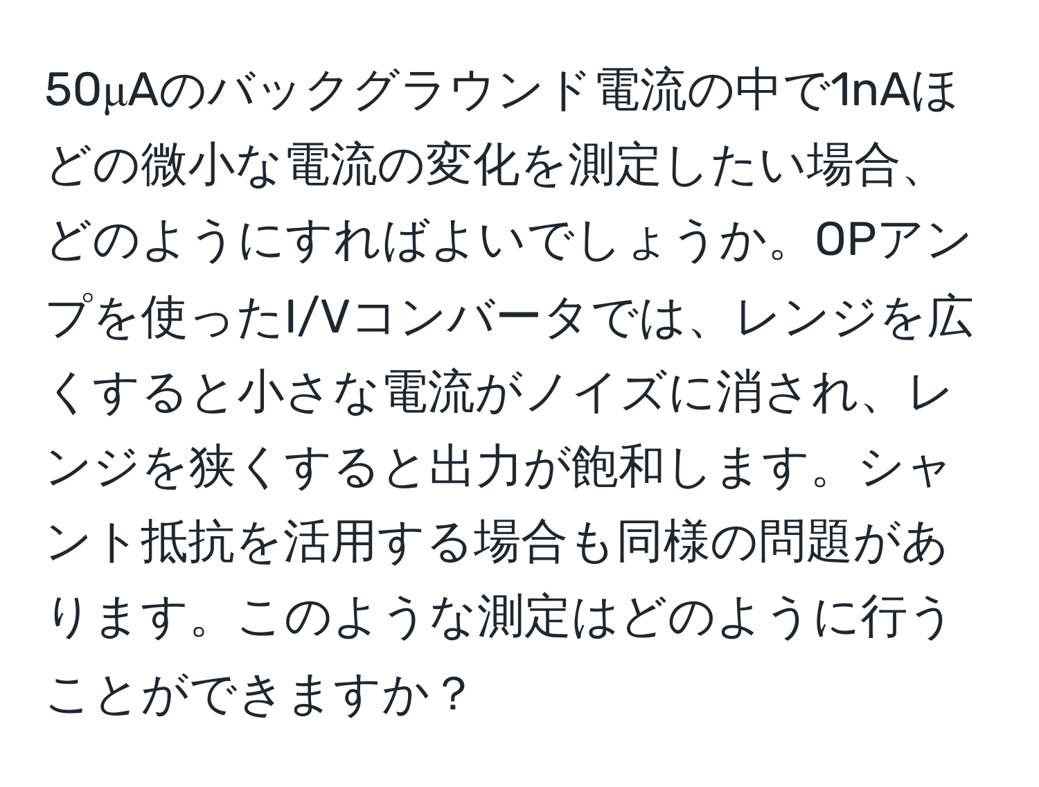 50μAのバックグラウンド電流の中で1nAほどの微小な電流の変化を測定したい場合、どのようにすればよいでしょうか。OPアンプを使ったI/Vコンバータでは、レンジを広くすると小さな電流がノイズに消され、レンジを狭くすると出力が飽和します。シャント抵抗を活用する場合も同様の問題があります。このような測定はどのように行うことができますか？