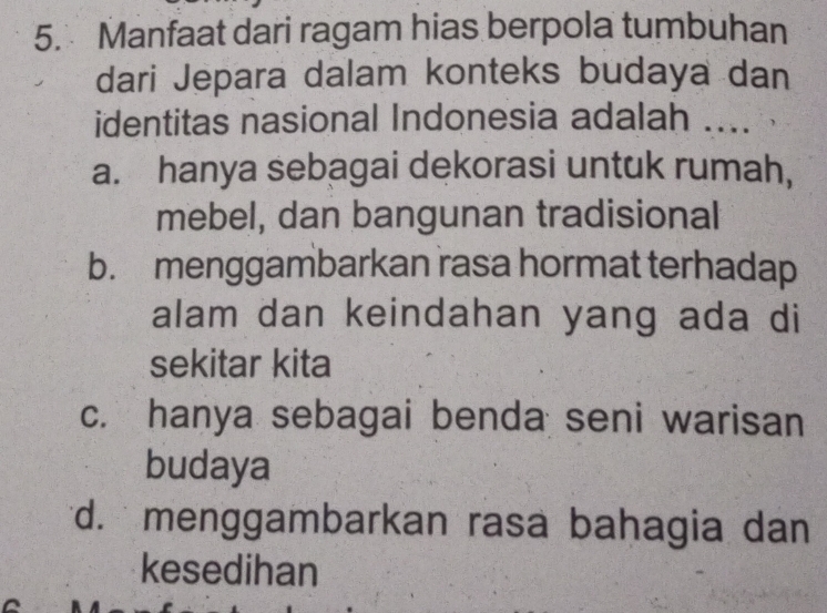 Manfaat dari ragam hias berpola tumbuhan
dari Jepara dalam konteks budaya dan
identitas nasional Indonesia adalah ....
a. hanya sebagai dekorasi untuk rumah,
mebel, dan bangunan tradisional
b. menggambarkan rasa hormat terhadap
alam dan keindahan yang ada di
sekitar kita
c. hanya sebagai benda seni warisan
budaya
d. menggambarkan rasa bahagia dan
kesedihan