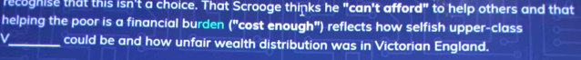 recoghise that this isn't a choice. That Scrooge thinks he "can't afford" to help others and that 
helping the poor is a financial burden ("cost enough") reflects how selfish upper-class 
V_ could be and how unfair wealth distribution was in Victorian England.