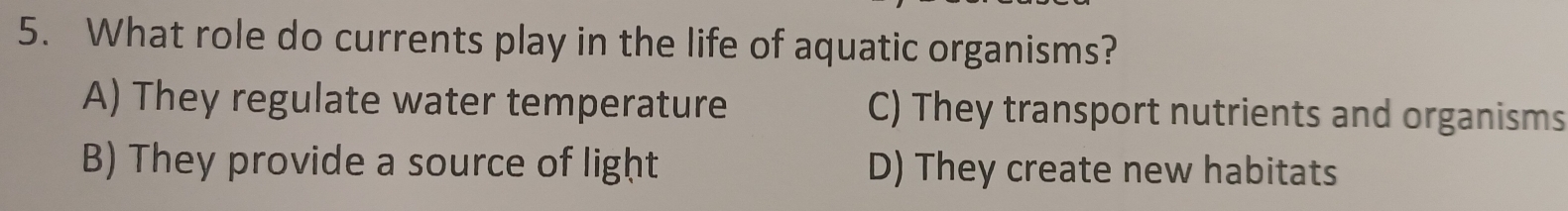 What role do currents play in the life of aquatic organisms?
A) They regulate water temperature C) They transport nutrients and organisms
B) They provide a source of light D) They create new habitats