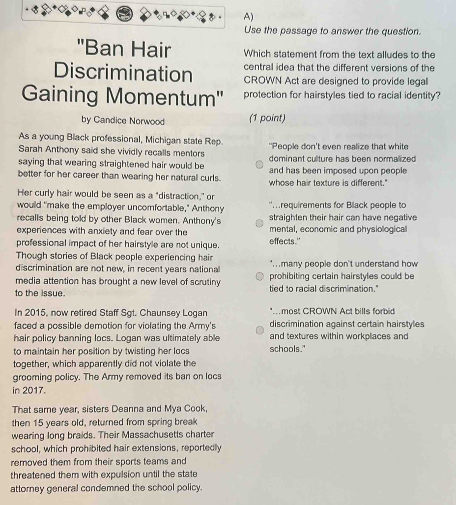 Use the passage to answer the question. 
"Ban Hair Which statement from the text alludes to the 
Discrimination 
central idea that the different versions of the 
CROWN Act are designed to provide legal 
Gaining Momentum'' protection for hairstyles tied to racial identity? 
by Candice Norwood (1 point) 
As a young Black professional, Michigan state Rep. "People don’t even realize that white 
Sarah Anthony said she vividly recalls mentors 
dominant culture has been normalized 
saying that wearing straightened hair would be and has been imposed upon people 
better for her career than wearing her natural curls. whose hair texture is different." 
Her curly hair would be seen as a “distraction,” or 
would “make the employer uncomfortable,” Anthony “…requirements for Black people to 
recalls being told by other Black women. Anthony's straighten their hair can have negative 
experiences with anxiety and fear over the mental, economic and physiological 
professional impact of her hairstyle are not unique. effects." 
Though stories of Black people experiencing hair 
discrimination are not new, in recent years national “.many people don’t understand how 
media attention has brought a new level of scrutiny prohibiting certain hairstyles could be 
to the issue. tied to racial discrimination." 
In 2015, now retired Staff Sgt. Chaunsey Logan most CROWN Act bills forbid 
faced a possible demotion for violating the Army's discrimination against certain hairstyles 
hair policy banning locs. Logan was ultimately able and textures within workplaces and 
to maintain her position by twisting her locs schools." 
together, which apparently did not violate the 
grooming policy. The Army removed its ban on locs 
in 2017. 
That same year, sisters Deanna and Mya Cook, 
then 15 years old, returned from spring break 
wearing long braids. Their Massachusetts charter 
school, which prohibited hair extensions, reportedly 
removed them from their sports teams and 
threatened them with expulsion until the state 
attorney general condemned the school policy.