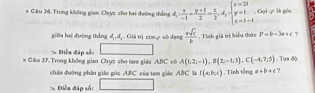 » Câu 36. Trong không gian Oxyz cho hai đường thẳng d_1: x/-1 = (y+1)/2 = z/2 , d_1:beginarrayl x=2t y=1 z=1-tendarray.. Gọi φ là góc 
giữa hai đường thẳng d_1, d_2. Giá trị cosφ có dạng  asqrt(c)/b  , Tính giá trị biều thức P=b-3a+c ? 
Điền đáp số: 
Câu 37. Trong không gian Oxyz cho tam giác ABC có A(1;2;-1), B(2;-1;3), C(-4;7;5). Tọa độ 
chân đường phân giác góc ABC của tam giác ABC là I(a;b;c). Tính tổng a+b+c ? 
Điền đáp số: