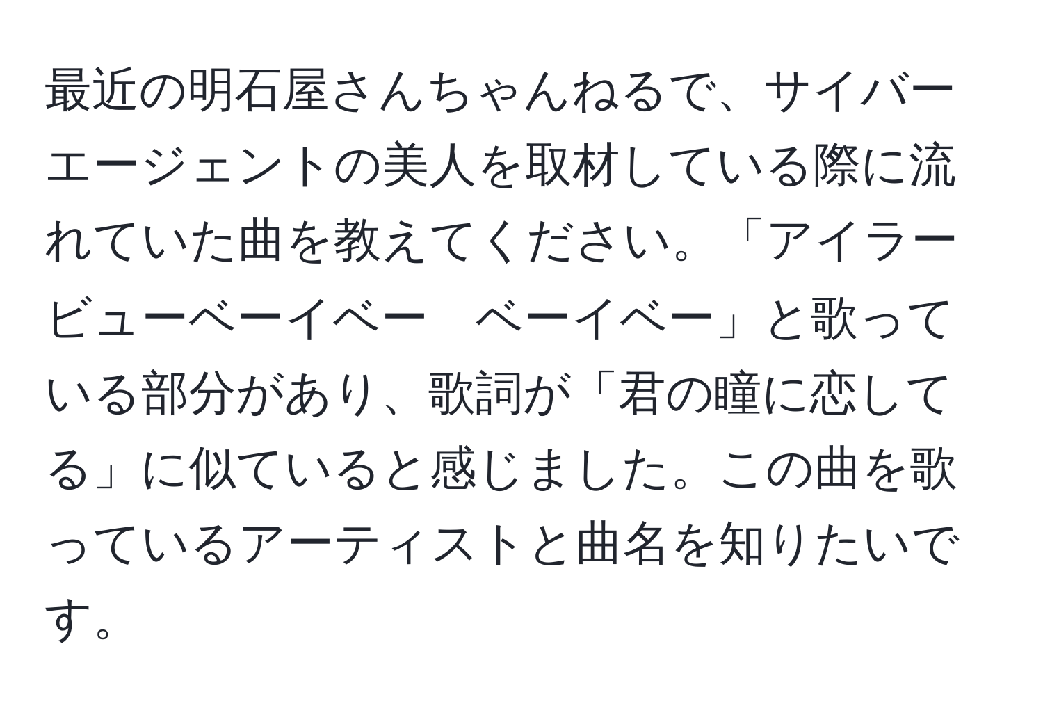 最近の明石屋さんちゃんねるで、サイバーエージェントの美人を取材している際に流れていた曲を教えてください。「アイラービューベーイベー　ベーイベー」と歌っている部分があり、歌詞が「君の瞳に恋してる」に似ていると感じました。この曲を歌っているアーティストと曲名を知りたいです。