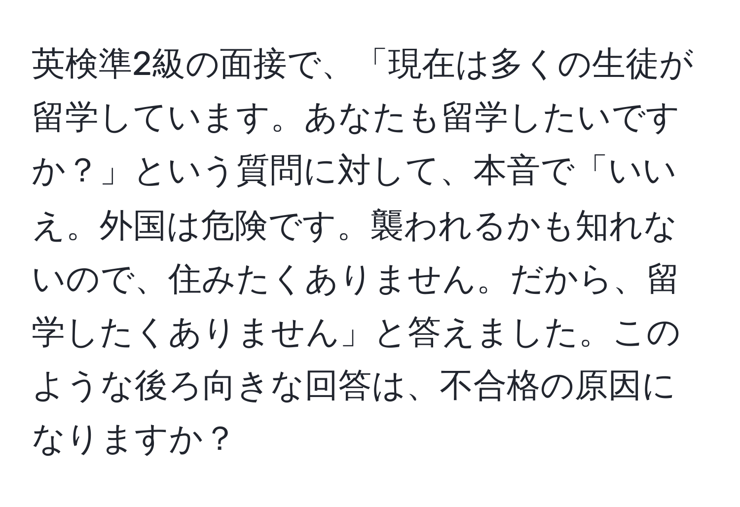 英検準2級の面接で、「現在は多くの生徒が留学しています。あなたも留学したいですか？」という質問に対して、本音で「いいえ。外国は危険です。襲われるかも知れないので、住みたくありません。だから、留学したくありません」と答えました。このような後ろ向きな回答は、不合格の原因になりますか？