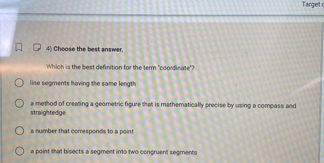 Target 
4) Choose the best answer.
Which is the best definition for the term "coordinate"?
line segments having the same length
a method of creating a geometric figure that is mathematically precise by using a compass and
straightedge
a number that corresponds to a point
a point that bisects a segment into two congruent segments