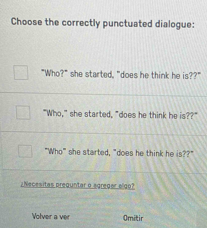 Choose the correctly punctuated dialogue:
"Who?" she started, "does he think he is??"
"Who," she started, "does he think he is??"
"Who" she started, "does he think he is??"
¿Necesitas preguntar o agregar algo?
Volver a ver Omitir