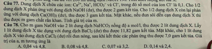 Dung dịch X chứa các ion: Ca^(2+), Na^+, HCO_3^(- và Cl-, trong đó số mol của ion Cl- là 0, 1. Cho 1/2
dung dịch X phản ứng với dung dịch NaOH (dư), thu được 2 gam kết tủa. Cho 1/2 dung dịch X còn lại phản
ứng với dung dịch Ca(OH)_2) (dư), thu được 3 gam kết tủa. Mặt khác, nếu đun sôi đến cạn dung dịch X thì
thu được m gam chất rắn khan. Tính giá trị của m.
Câu 78. Cho m gam NaOH vào 2 lít dung dịch NaHCO_3 nồng độ a mol/l, thu được 2 lít dung dịch X. Lấy
1 lít dung dịch X tác dụng với dung dịch BaCl_2 (dư) thu được 11,82 gam kết tủa. Mặt khác, cho 1 lít dung
dịch X vào dung dịch CaCl_2 (dư) rồi đun nóng, sau khi kết thúc các phản ứng thu được 7,0 gam kết tủa. Giá
trị của a, m tương ứng là
A. 0,04 và 4, 8. B. 0,08 và 4, 8. C. 0,07 và 3, 2. D. 0,14 và 2, 4.