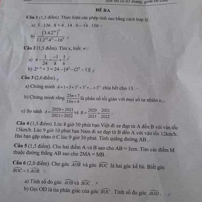 (Để thị có 01 trang, gồm 06 can)
đê ra
Câu 1 (1,5 điểm). Thực hiện các phép tính sau bằng cách hợp lý.
a) 3.136,8+4.14.6-14.150
b) frac (3.4.2^(16))^211.2^(13).4^(11)-16^9
Câu 2 (1,5 điểm). Tìm x, biết:
a) x- 1/24 = (-1)/8 + 5/6 
b) 2^(x-1)+3=24-[4^2-(2^2-1)]
Câu 3 (2,0 điểm).
a) Chứng minh A=1+3+3^2+3^3+...+3^(11) chia hết cho 13.
b) Chứng minh rằng  (25n+7)/15n+4  là phân số tối giản với mọi số tự nhiên n
c) So sảnh A= (2020+2021)/2021+2022  và B= 2020/2021 + 2021/2022 *
Câu 4 (1,5 điểm). Lúc 8 giờ 50 phút bạn Việt đi xe đạp từ A đến B với vận tốc
15km/h. Lúc 9 giờ 10 phút bạn Nam đi xe đạp từ B đến A với vận tốc 12km/h.
Hai bạn gặp nhau ở C lúc 9 giờ 30 phút. Tính quãng đường AB.
Câu 5 (1,5 điểm). Cho hai điểm A và B sao cho AB=3cm. Tìm các điểm M
thuộc đường thắng AB sao cho 2MA=MB.
Câu 6 (2,0 điểm). Cho góc widehat AOB và góc widehat BOC là hai góc kề bù. Biết góc
widehat BOC=5widehat AOB.
a) Tính số đo góc widehat AOB và widehat BOC x
b) Gọi OD là tia phân giác của góc widehat BOC. Tính số đo góc widehat AOD.