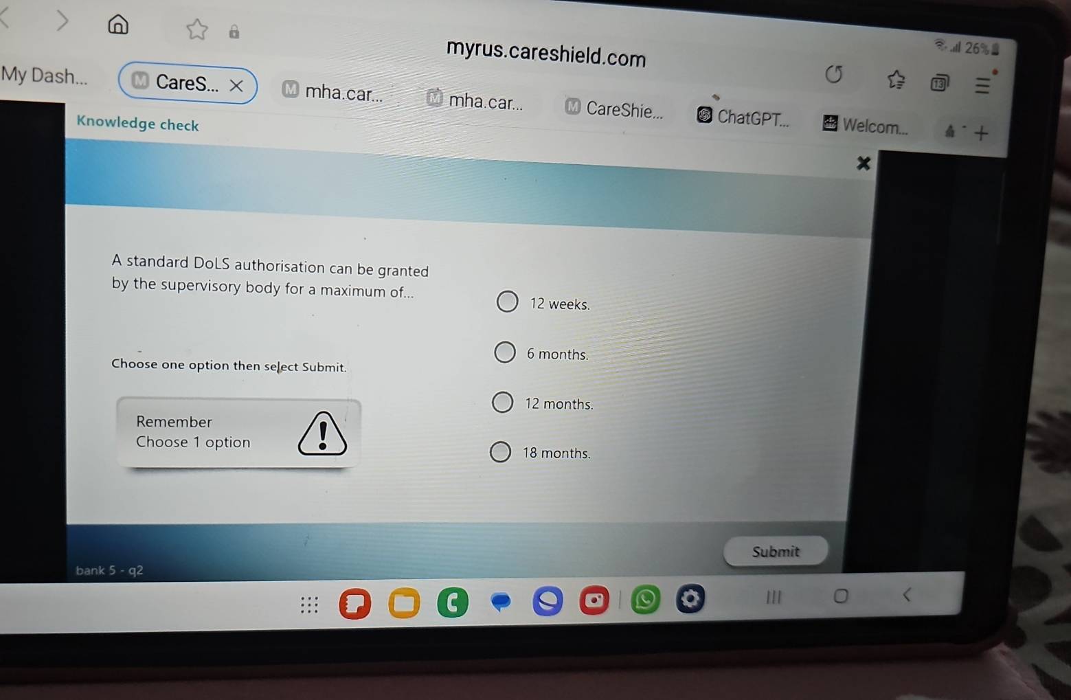 a > in
myrus.careshield.com
26%
My Dash... CareS... × mha.car... mha.car... CareShie... ChatGPT... Welcom...
Knowledge check
A- +
x
A standard DoLS authorisation can be granted
by the supervisory body for a maximum of... 12 weeks.
6 months.
Choose one option then select Submit.
12 months.
Remember
Choose 1 option 18 months.
Submit
bank 5 - q2
1I1