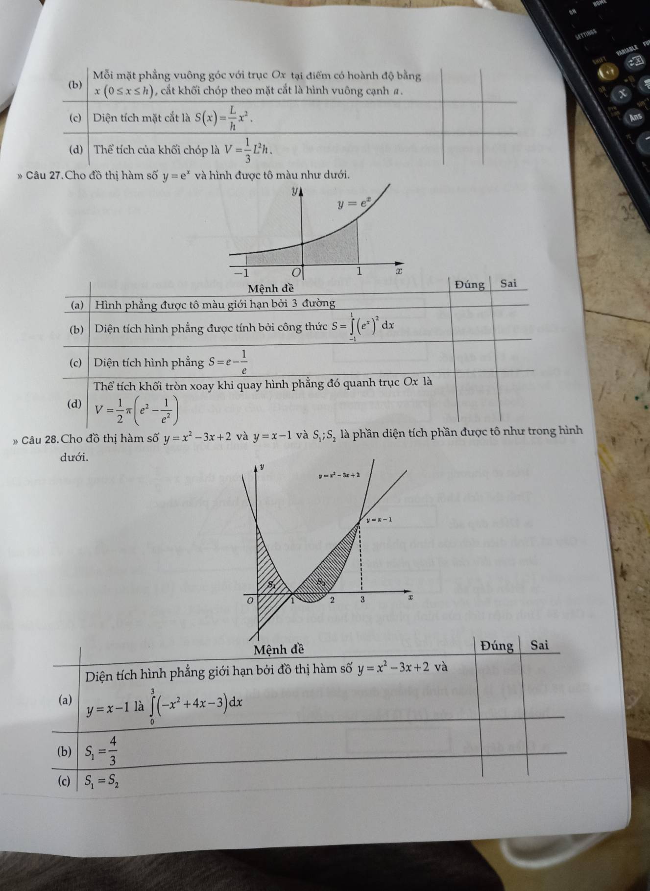 TNG
Mỗi mặt phẳng vuông góc với trục Ox tại điểm có hoành độ bằng
(b) x(0≤ x≤ h) cắt khối chóp theo mặt cắt là hình vuông cạnh a.
(c)  Diện tích mặt cắt là S(x)= L/h x^2.
(d)  Thể tích của khối chóp là V= 1/3 L^2h.
# Câu 27.Cho đồ thị hàm số y=e^x và hình được tô màu như dưới.
Mệnh đề Đúng Sai
(a)   Hình phẳng được tô màu giới hạn bởi 3 đường
(b Diện tích hình phẳng được tính bởi công thức S=∈tlimits _(-1)^1(e^x)^2 dx
(c) Diện tích hình phẳng S=e- 1/e 
Thể tích khối tròn xoay khi quay hình phẳng đó quanh trục Ox là
(d) V= 1/2 π (e^2- 1/e^2 )
Câu 28.Cho đồ thị hàm số y=x^2-3x+2 và y=x-1 và S_1;S_2 là phần diện tích phần được tô như trong hình
dưới.
Đúng Sai
Diện tích hình phẳng giới hạn bởi đồ thị hàm số y=x^2-3x+2 và
(a)
y=x-1 là ∈tlimits _0^(3(-x^2)+4x-3)dx
(b) S_1= 4/3 
(c) S_1=S_2