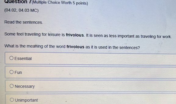 (Multiple Choice Worth 5 points)
(04.02, 04.03 MC)
Read the sentences.
Some feel traveling for leisure is frivolous. It is seen as less important as traveling for work.
What is the meaning of the word frivolous as it is used in the sentences?
Essential
Fun
Necessary
Unimportant