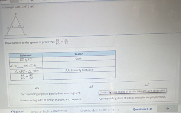 In triangle ABC. DEparallel AC
Move options to the spaces to prove that  BA/BD = BC/BE .
∠ C
∠ A
∠ B
Corresponding angles of parallel lines are congruent. Correspooding angles of similar triangles are congruent.
Corresponding sides of similar triangles are congruent. Corresponding sides of similar triangles are proportional.
Creset Jordana | Molina. ID# ^+++60 Growth: Math 6+MD20111.1 Question # 35