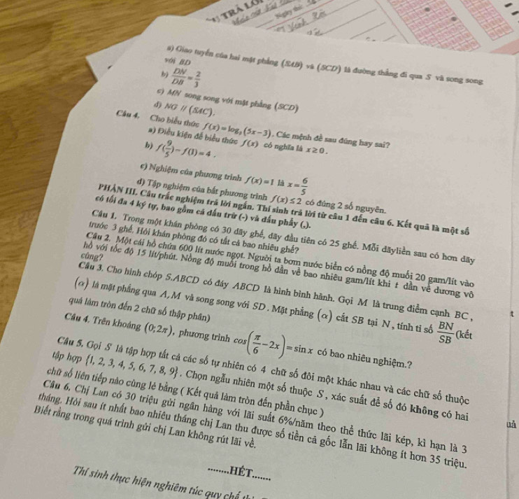 trà l___
_
1
_
_
_
_
s) Giao tuyến của hai mật phẳng
với BD là đường thẳng đi qua S và song song
bj  DN/DB = 2/3 
c) MN song song với mật phẳng (SCD)
d)
Câu 4, Cho biểu thức a) Điều kiện đễ biểu thức
. Các mệnh đề sau đúng hay sai?
b) f( 9/5 )-f(1)=4. có nghĩa là x≥ 0.
c) Nghiệm của phương trình f(x)=1 là
d) Tập nghiệm của bắt phương trình f(x)≤ 2 có đúng 2 số nguyên.
PHẢN III, Cầu trắc nghiệm trả lời ngắn. Thí sinh trã lời từ câu 1 đến câu 6. Kết quả là một số
có tối đa 4 ký tự, bao gồm cá dấu trữ (-) và dấu phẩy (,).
Cầu 1. Trong một khán phòng có 30 dãy ghế, đãy đầu tiên có 25 ghế. Mỗi dãyliền sau có hơn dãy
trước 3 ghế, Hội khán phòng đó có tất cả bao nhiêu ghế?
cùng?
Câu 2. Một cái hồ chứa 600 lít nước ngọt. Người ta bơm nước biển có nồng độ muối 20 gam/lít vào
hồ với tốc độ 15 lít/phút. Nồng độ muối trong hồ dần về bao nhiêu gam/lít khi t dần về dương vô
Cầu 3. Cho hình chóp S.ABCD có đáy ABCD là hình bình hành. Gọi M là trung điểm cạnh BC , t
(α) là mặt phẳng qua A, M và song song với SD. Mặt phẳng (α) cắt SB tại N, tính tỉ số  BN/SB  (kết
quả lám tròn đến 2 chữ số thập phân)
Câu 4, Trên khoảng , phương trình có bao nhiêu nghiệm.?
tập hợp
Câu 5, Gọi S là tập hợp tất cả các số tự nhiên có 4 chữ số đôi một khác nhau và các chữ số thuộc
chữ số liên tiếp nào cùng lẻ bằng ( Kết quả làm tròn đến phần chục )
Chọn ngẫu nhiên một số thuộc S, xác suất để số đó không có hai uǎ
Câu 6. Chị Lan có 30 triệu gửi ngân hàng với lãi suất 6%/năm theo thể thức lãi kép, kì hạn là 3
Biết rằng trong quá trình gửi chị Lan không rút lãi về.
Hháng. Hỏi sau ít nhất bao nhiêu tháng chị Lan thu được số tiền cả gốc lẫn lãi không ít hơn 35 triệu
...............
Thí sinh thực hiện nghiêm túc quy ch t