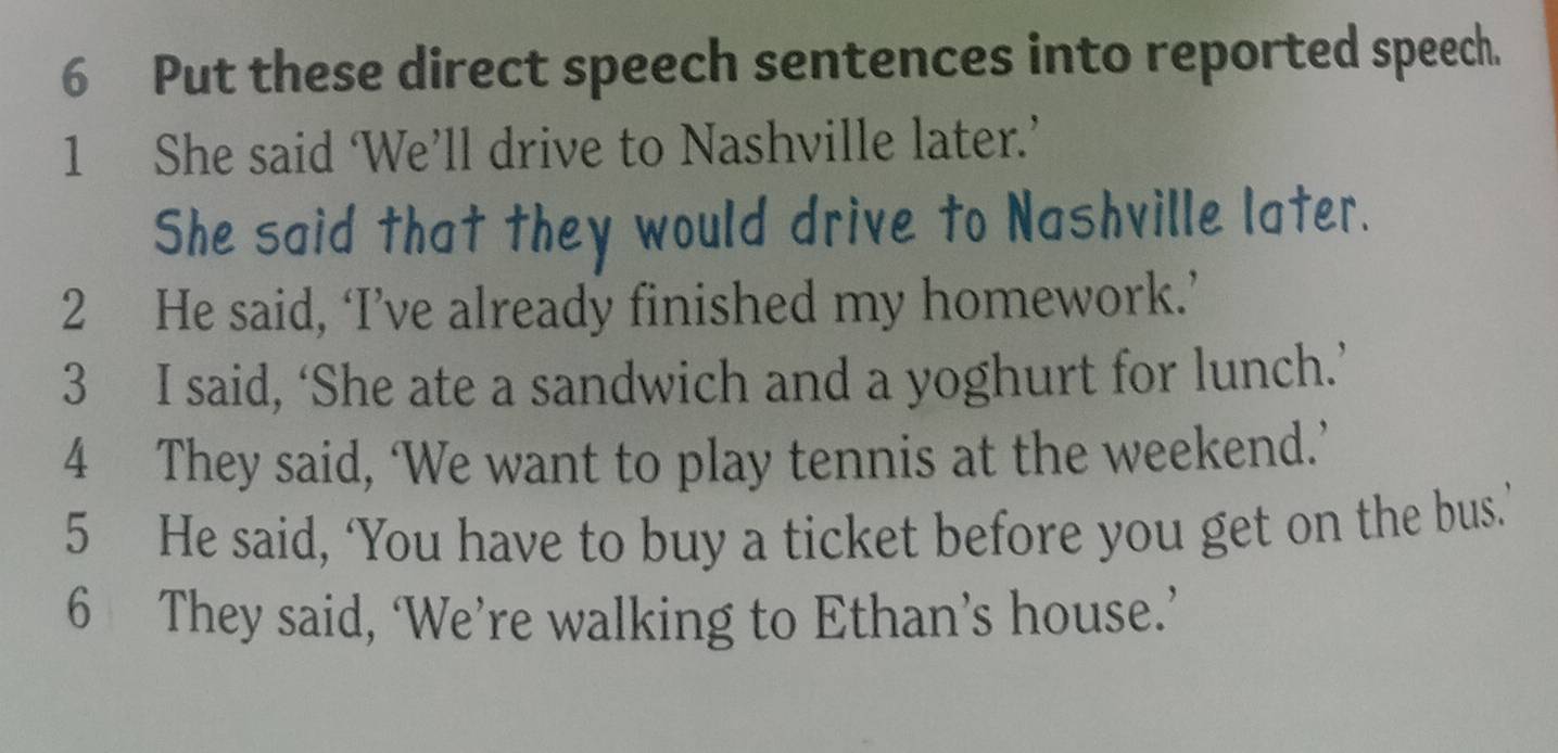 Put these direct speech sentences into reported speech. 
1 She said ‘We’ll drive to Nashville later.’ 
She said that they would drive to Nashville later. 
2 He said, ‘I’ve already finished my homework.’ 
3 I said, ‘She ate a sandwich and a yoghurt for lunch.’ 
4 They said, ‘We want to play tennis at the weekend.’ 
5 He said, ‘You have to buy a ticket before you get on the bus.’ 
6 They said, ‘We’re walking to Ethan’s house.’