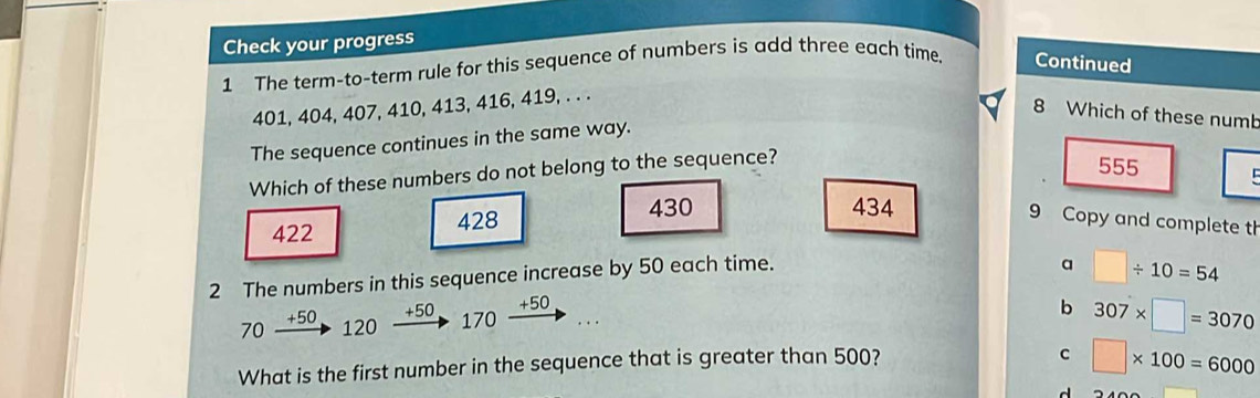 Check your progress
1 The term-to-term rule for this sequence of numbers is add three each time Continued
401, 404, 407, 410, 413, 416, 419, . . .
8 Which of these numb
The sequence continues in the same way.
Which of these numbers do not belong to the sequence?
555
422 428 430
434
9 Copy and complete th
2 The numbers in this sequence increase by 50 each time.
a □ / 10=54
+50
70 +50 170 +50
b 307* □ =3070
120.
What is the first number in the sequence that is greater than 500?
C □ * 100=6000
d