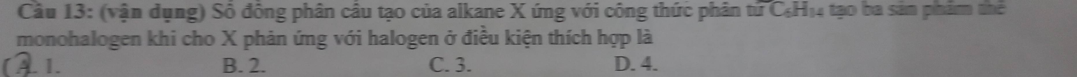 (vận dụng) Số đồng phân câu tạo của alkane X ứng với công thức phân tử C₆H14 tạo ba sản phẩm thể
monohalogen khi cho X phản ứng với halogen ở điều kiện thích hợp là
. 1. B. 2. C. 3. D. 4.