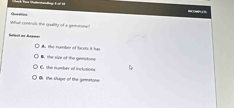 Check Your Understanding: 6 of 10 INCOMPLETE
Question
What controls the quality of a gemstone?
Select an Answer
A. the number of facets it has
B. the size of the gemstone
C. the number of inclusions
D. the shape of the gemstone