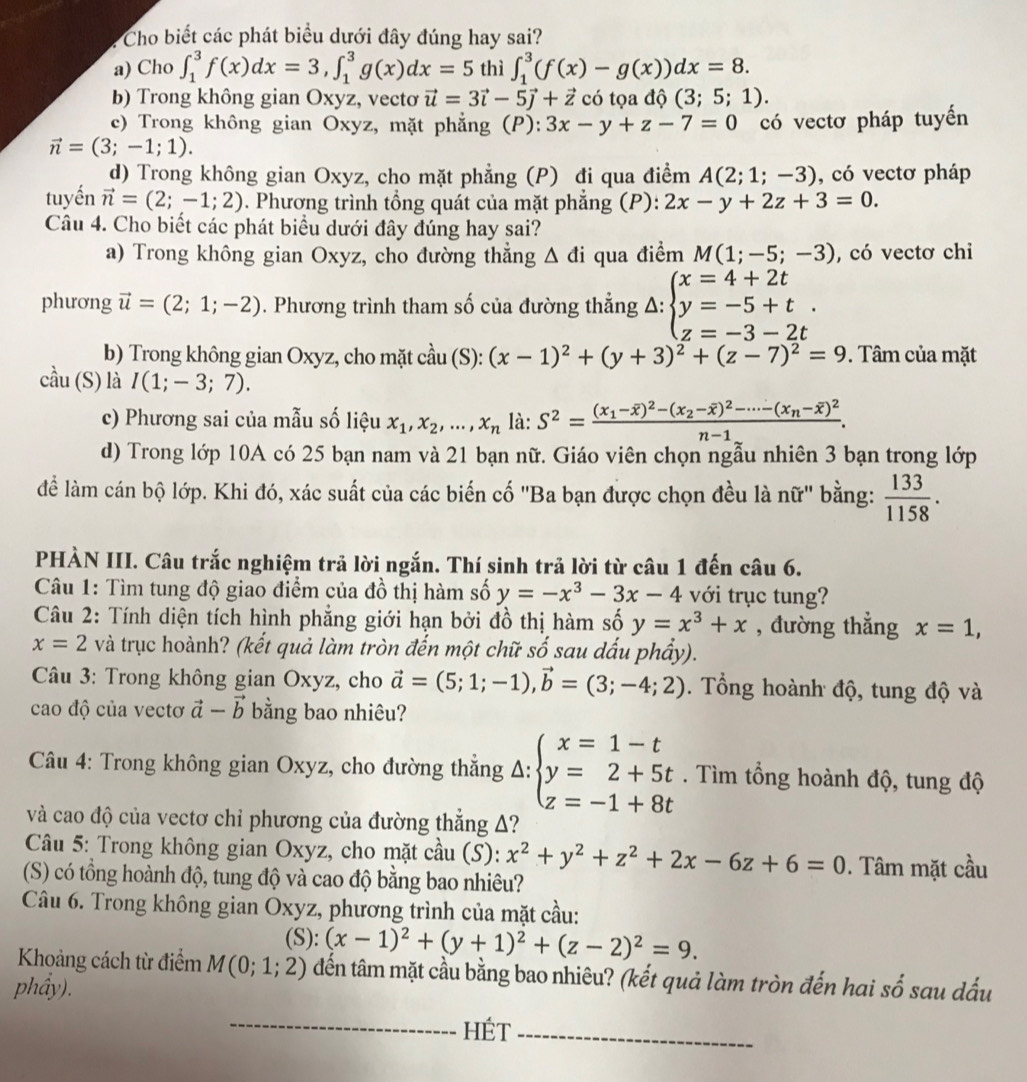 Cho biết các phát biểu dưới đây đúng hay sai?
a) Cho ∈t _1^(3f(x)dx=3,∈t _1^3g(x)dx=5 thì ∈t _1^3(f(x)-g(x))dx=8.
b) Trong không gian Oxyz, vectơ vector u)=3vector i-5vector j+vector z có tọa độ (3;5;1).
c) Trong không gian Oxyz, mặt phẳng (P): 3x-y+z-7=0 có vectơ pháp tuyển
vector n=(3;-1;1).
d) Trong không gian Oxyz, cho mặt phẳng (P) đi qua điểm A(2;1;-3) , có vectơ pháp
tuyến vector n=(2;-1;2). Phương trình tổng quát của mặt phẳng (P): 2x-y+2z+3=0.
Câu 4. Cho biết các phát biểu dưới đây đúng hay sai?
a) Trong không gian Oxyz, cho đường thắng △ di qua điểm M(1;-5;-3) , có vectơ chỉ
phương vector u=(2;1;-2). Phương trình tham số của đường thẳng A: beginarrayl x=4+2t y=-5+t. z=-3-2tendarray.
b) Trong không gian Oxyz, cho mặt cdot au(S):(x-1)^2+(y+3)^2+(z-7)^2=9. Tâm của mặt
cầu (S) là I(1;-3;7).
c) Phương sai của mẫu số liệu x_1,x_2,...,x_n là: S^2=frac (x_1-overline x)^2-(x_2-overline x)^2-·s -(x_n-overline x)^2n-1.
d) Trong lớp 10A có 25 bạn nam và 21 bạn nữ. Giáo viên chọn ngẫu nhiên 3 bạn trong lớp
để làm cán bộ lớp. Khi đó, xác suất của các biến cố ''Ba bạn được chọn đều là nữ'' bằng:  133/1158 .
PHÀN III. Câu trắc nghiệm trả lời ngắn. Thí sinh trả lời từ câu 1 đến câu 6.
Câu 1: Tìm tung độ giao điểm của đồ thị hàm số y=-x^3-3x-4 với trục tung?
Câu 2: Tính diện tích hình phẳng giới hạn bởi đồ thị hàm số y=x^3+x , đường thẳng x=1,
x=2 và trục hoành? (kết quả làm tròn đến một chữ s _  sau dấu phẩy).
Câu 3: Trong không gian Oxyz, cho vector a=(5;1;-1),vector b=(3;-4;2).  Tổng hoành độ, tung độ và
cao độ của vectơ vector a-vector b bằng bao nhiêu?
* Câu 4: Trong không gian Oxyz, cho đường thắng Δ: beginarrayl x=1-t y=2+5t z=-1+8tendarray.. Tìm tổng hoành độ, tung độ
và cao độ của vectơ chỉ phương của đường thắng A?
Câu 5: Trong không gian Oxyz, cho mặt cầu (S): x^2+y^2+z^2+2x-6z+6=0. Tâm mặt cầu
(S) có tổng hoành độ, tung độ và cao độ bằng bao nhiêu?
Câu 6. Trong không gian Oxyz, phương trình của mặt cầu:
(S): (x-1)^2+(y+1)^2+(z-2)^2=9.
Khoảng cách từ điểm M(0;1;2) đến tâm mặt cầu bằng bao nhiêu? (kết quả làm tròn đến hai 
phầy). shat O sau dấu
_Hét_