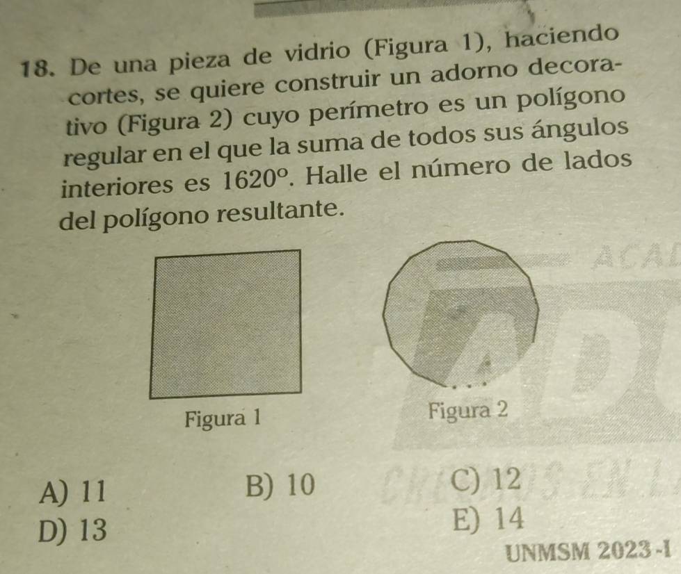 De una pieza de vidrio (Figura 1), haciendo
cortes, se quiere construir un adorno decora-
tivo (Figura 2) cuyo perímetro es un polígono
regular en el que la suma de todos sus ángulos
interiores es 1620°. Halle el número de lados
del polígono resultante.
Figura 1 Figura 2
A) 11 B) 10 C) 12
D) 13 E) 14
UNMSM 2023 -I