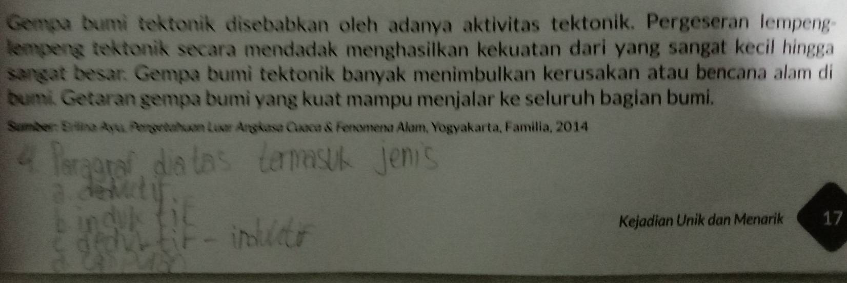 Gempa bumi tektonik disebabkan oleh adanya aktivitas tektonik. Pergeseran lempeng- 
lempeng tektonik secara mendadak menghasilkan kekuatan dari yang sangat kecil hingga 
sangat besar. Gempa bumi tektonik banyak menimbulkan kerusakan atau bencana alam di 
bumi. Getaran gempa bumi yang kuat mampu menjalar ke seluruh bagian bumi. 
* Sumber: Erlina Ayu, Pengetahuan Luar Angkasa Cuaca & Fenomena Alam, Yogyakarta, Familia, 2014
Kejadian Unik dan Menarik 17