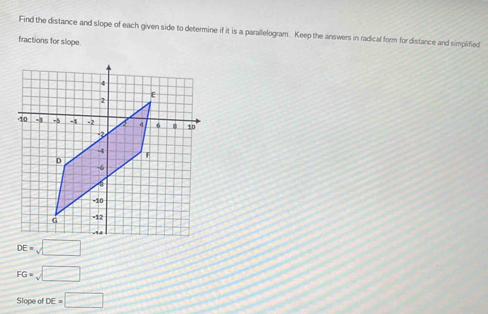 Find the distance and slope of each given side to determine if it is a parallelogram. Keep the answers in radical form for distance and simplified 
fractions for slope.
DE=sqrt(□ )
FG=sqrt(□ )
Slope of DE=□