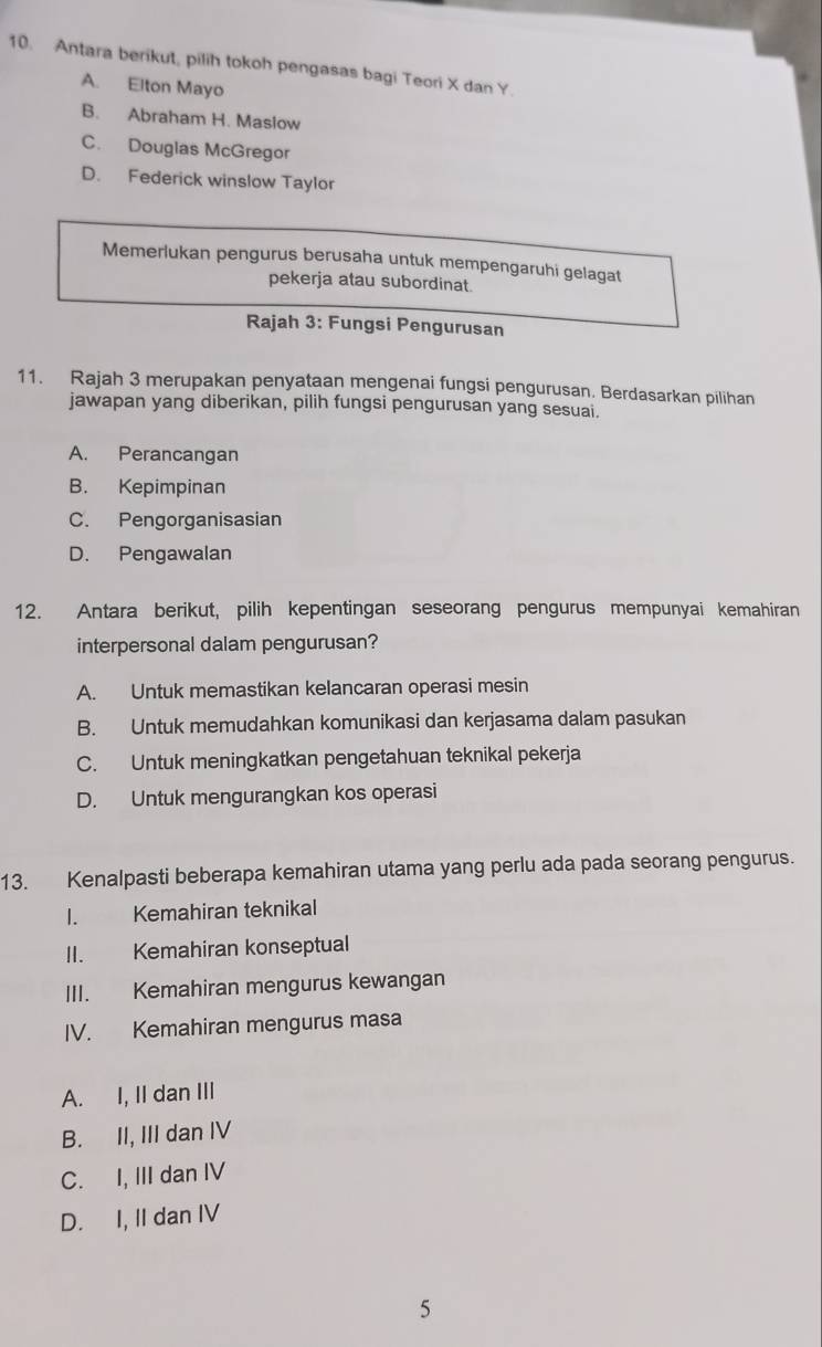 Antara berikut, pilih tokoh pengasas bagi Teori X dan Y.
A. Elton Mayo
B. Abraham H. Maslow
C. Douglas McGregor
D. Federick winslow Taylor
Memerlukan pengurus berusaha untuk mempengaruhi gelagat
pekerja atau subordinat.
Rajah 3: Fungsi Pengurusan
11. Rajah 3 merupakan penyataan mengenai fungsi pengurusan. Berdasarkan pilihan
jawapan yang diberikan, pilih fungsi pengurusan yang sesuai.
A. Perancangan
B. Kepimpinan
C. Pengorganisasian
D. Pengawalan
12. Antara berikut, pilih kepentingan seseorang pengurus mempunyai kemahiran
interpersonal dalam pengurusan?
A. Untuk memastikan kelancaran operasi mesin
B. Untuk memudahkan komunikasi dan kerjasama dalam pasukan
C. Untuk meningkatkan pengetahuan teknikal pekerja
D. Untuk mengurangkan kos operasi
13. Kenalpasti beberapa kemahiran utama yang perlu ada pada seorang pengurus.
I. Kemahiran teknikal
II. Kemahiran konseptual
III. Kemahiran mengurus kewangan
IV. Kemahiran mengurus masa
A. I, II dan III
B. II, III dan IV
C. I, III dan IV
D. I, II dan IV
5