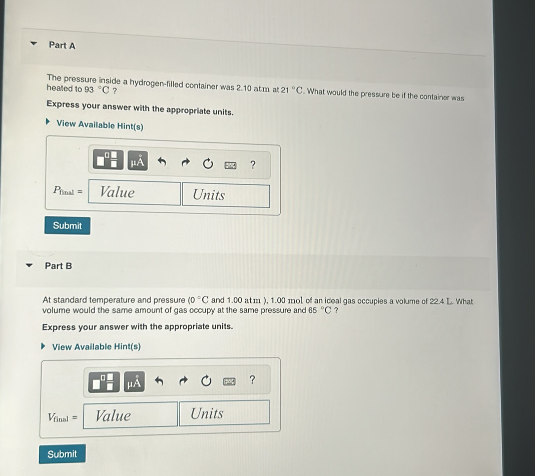 The pressure inside a hydrogen-filled container was 2.10 atm at 21°C. What would the pressure be if the container was 
heated to 93°C ? 
Express your answer with the appropriate units. 
View Available Hint(s) 
a
mu A
?
P_final= Value Units 
Submit 
Part B 
At standard temperature and pressure (0°C and 1.00 atm ), 1.00 mol of an ideal gas occupies a volume of 22.4 L. What 
volume would the same amount of gas occupy at the same pressure and 65°C ？ 
Express your answer with the appropriate units. 
View Available Hint(s)
mu A
?
V_final= Value Units 
Submit