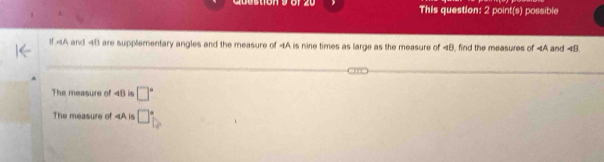 This question: 2 point(s) possible 
Il and 48 are supplementary angles and the measure of 4A is nine times as large as the measure of 4B, find the measures of and ∠ B
The measure of 4B is □°
The measure of 4A is □°