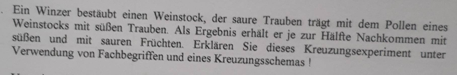 Ein Winzer bestäubt einen Weinstock, der saure Trauben trägt mit dem Pollen eines 
Weinstocks mit süßen Trauben. Als Ergebnis erhält er je zur Hälfte Nachkommen mit 
süßen und mit sauren Früchten. Erklären Sie dieses Kreuzungsexperiment unter 
Verwendung von Fachbegriffen und eines Kreuzungsschemas !