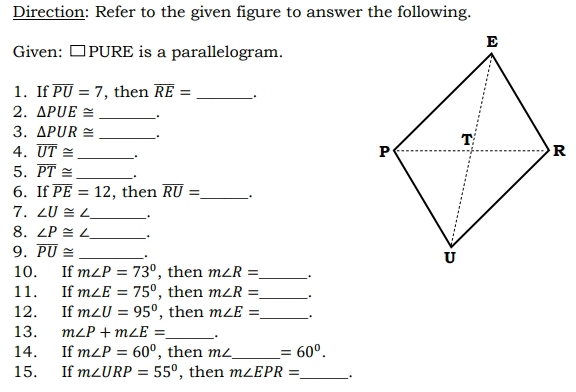 Direction: Refer to the given figure to answer the following. 
Given: □ PURE is a parallelogram. 
1. If overline PU=7 , then overline RE= _、. 
2. △ PUE≌ _. 
3. △ PUR≌ _. 
4. overline UT≌ _ 
5. overline PT≌ _ . 
6. If overline PE=12 , then overline RU= _ . 
7. ∠ U≌ ∠ _ 
8. ∠ P≌ ∠ _ 、 . 
9. overline PU≌ _. 
10. If m∠ P=73° , then m∠ R= _ . 
11. If m∠ E=75° , then m∠ R= _ . 
12. If m∠ U=95° , then m∠ E= _ . 
13. m∠ P+m∠ E= _ . 
14. If m∠ P=60° , then m∠ _  =60°. 
15. If m∠ URP=55° , then m∠ EPR= _