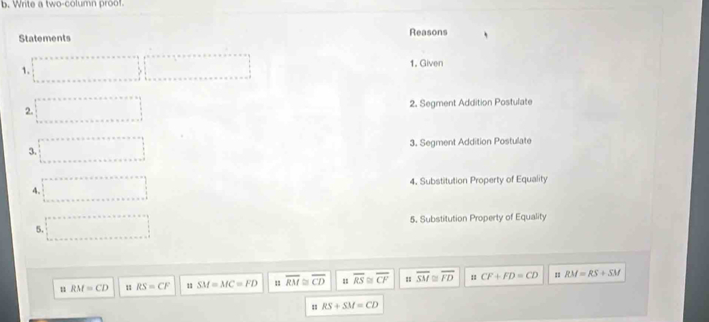 Write a two-column proof. 
Statements Reasons 
1. Given 
1. 
2. Segment Addition Postulate 
2. 
3. Segment Addition Postulate 
3. 
4. Substitution Property of Equality 
4. 
5. Substitution Property of Equality 
5. 
u RM=CD 11 RS=CF u SM=MC=FD overline RM≌ overline CD 11 overline RS≌ overline CF 4 overline SM≌ overline FD : CF+FD=CD : RM=RS+SM
: RS+SM=CD