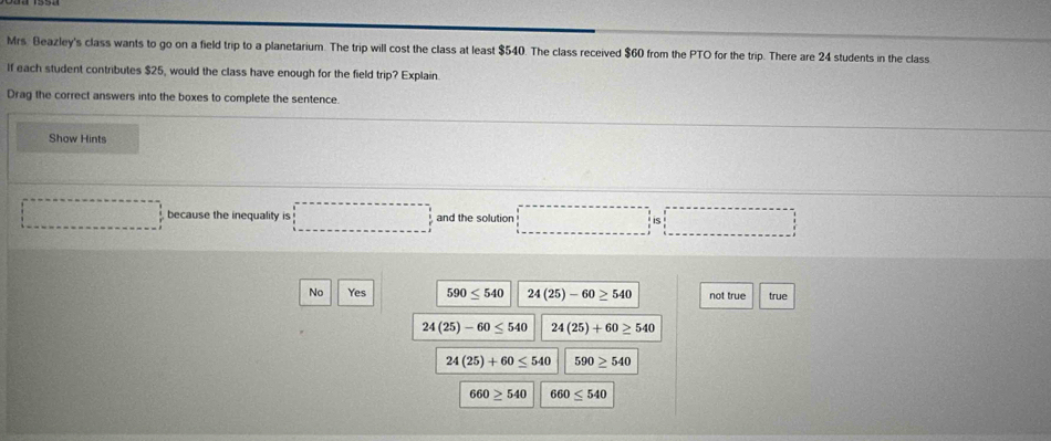 Mrs. Beazley's class wants to go on a field trip to a planetarium. The trip will cost the class at least $540. The class received $60 from the PTO for the trip. There are 24 students in the class
If each student contributes $25, would the class have enough for the field trip? Explain.
Drag the correct answers into the boxes to complete the sentence.
Show Hints
because the inequality is □ and the solution □ is□
No Yes 590≤ 540 24(25)-60≥ 540 not true true
24(25)-60≤ 540 24(25)+60≥ 540
24(25)+60≤ 540 590≥ 540
660≥ 540 660≤ 540