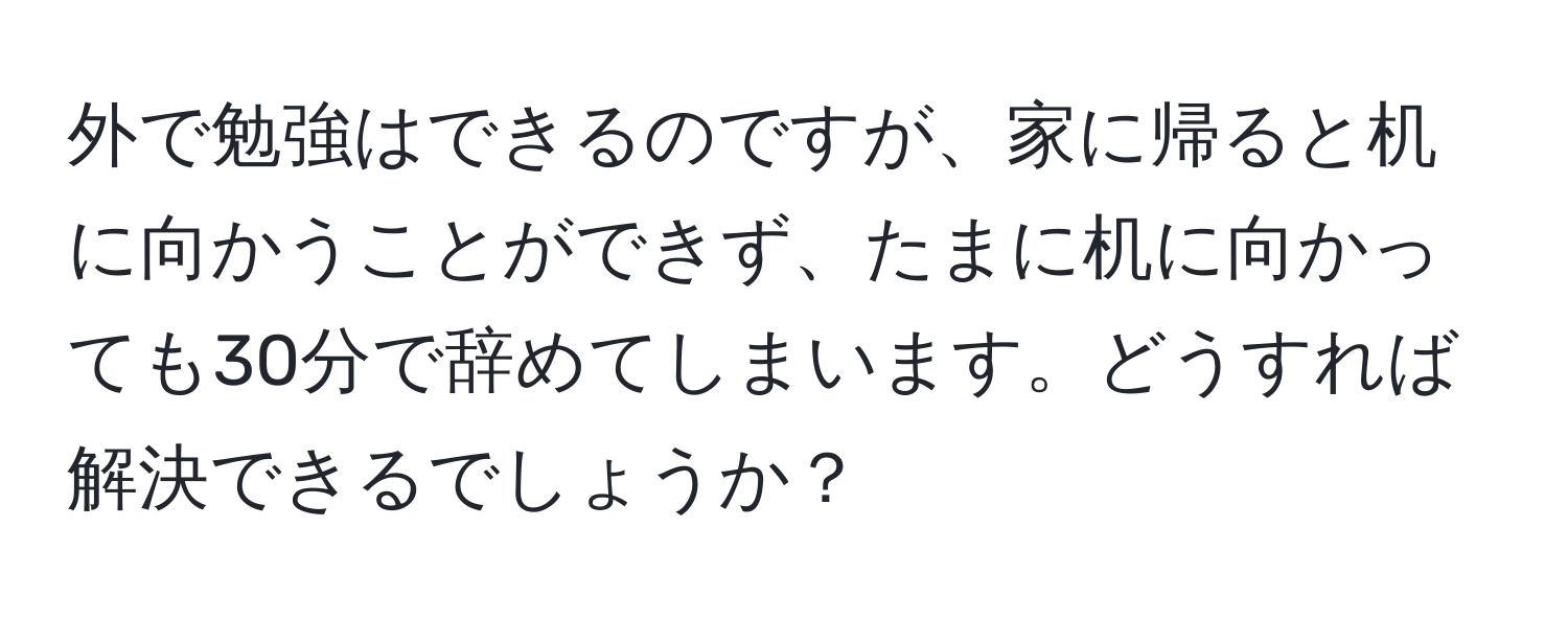 外で勉強はできるのですが、家に帰ると机に向かうことができず、たまに机に向かっても30分で辞めてしまいます。どうすれば解決できるでしょうか？