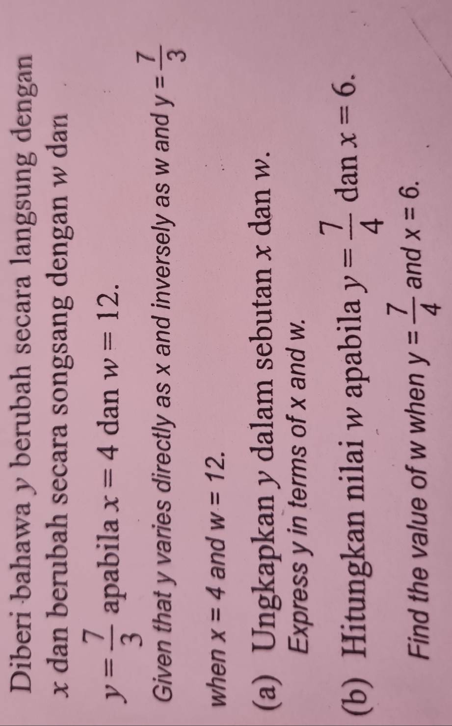 Diberi bahawa y berubah secara langsung dengan
x dan berubah secara songsang dengan w dan
y= 7/3  apabila x=4 dan w=12. 
Given that y varies directly as x and inversely as w and y= 7/3 
when x=4 and w=12. 
(a) Ungkapkan y dalam sebutan x dan w. 
Express y in terms of x and w. 
(b) Hitungkan nilai w apabila y= 7/4  dan x=6. 
Find the value of w when y= 7/4  and x=6.