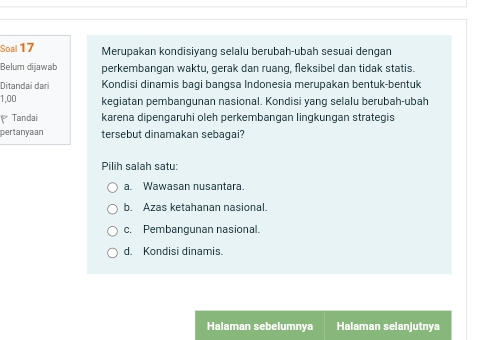 Soal 17 Merupakan kondisiyang selalu berubah-ubah sesuai dengan
Belum dijawab perkembangan waktu, gerak dan ruang, fleksibel dan tidak statis.
Ditandai dari Kondisi dinamis bagi bangsa Indonesia merupakan bentuk-bentuk
1,00 kegiatan pembangunan nasional. Kondisi yang selalu berubah-ubah
* Tandai karena dipengaruhi oleh perkembangan lingkungan strategis
pertanyaan tersebut dinamakan sebagai?
Pilih salah satu:
a. Wawasan nusantara.
b. Azas ketahanan nasional.
c. Pembangunan nasional.
d. Kondisi dinamis.
Halaman sebelumnya Halaman selanjutnya