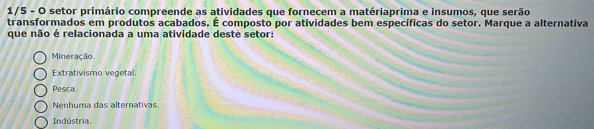 1/5 - O setor primário compreende as atividades que fornecem a matériaprima e insumos, que serão
transformados em produtos acabados. É composto por atividades bem específicas do setor. Marque a alternativa
que não é relacionada a uma atividade deste setor:
Mineração.
Extrativismo vegetal.
Pesca.
Nenhuma das alternativas.
Indústria.