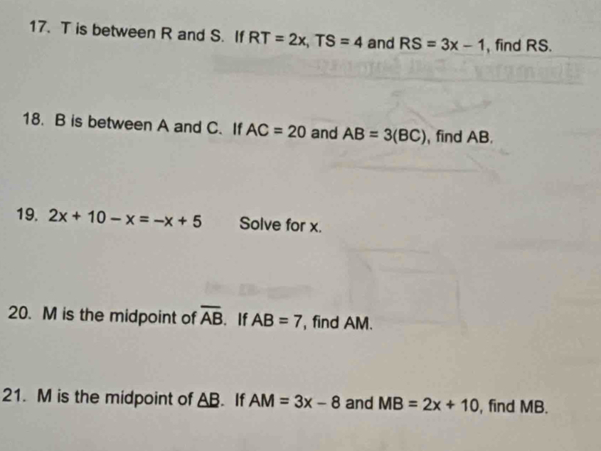 is between R and S. If RT=2x, TS=4 and RS=3x-1 , find RS. 
18. B is between A and C. If AC=20 and AB=3(BC) , find AB. 
19. 2x+10-x=-x+5 Solve for x. 
20. M is the midpoint of overline AB. If AB=7 find AM. 
21. M is the midpoint of AB. If AM=3x-8 and MB=2x+10 , find MB.