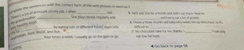 Complete the sentences with the correct form of the verb phrases in exercise 1 
My grandmother There's a lot of pressure on my job. I often 
out 5 Jack was sick for a month and didn't eat much. Now he 
. She plays tennis regularly and _and has to eat a lot of protein. 
eats healthy food. 
6 I have a three-month-old baby who wakes me up every hour, so it's 
_by eating lots of different foods, especially difficult to_ 
s I try to 
vegetables, fruit, meat, and fish. 
7. No chocolate cake for me, thanks. I _l canonly 
four times a week. I usually go to the gym or go eat low-fat food. 
; 1 
_ 
nin 
Go back to page 68