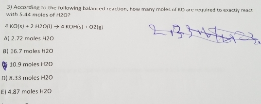 According to the following balanced reaction, how many moles of KO are required to exactly react
with 5.44 moles of H2O?
4KO(s)+2H2O(l)to 4KOH(s)+O2(g)
A) 2.72 moles H2O
B) 16.7 moles H2O
10. 9 moles H2O
D) 8.33 moles H2O
E) 4.87 moles H2O