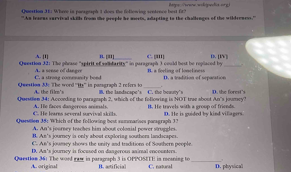 https://www.wikipedia.org)
Question 31: Where in paragraph 1 does the following sentence best fit?
"An learns survival skills from the people he meets, adapting to the challenges of the wilderness."
A. [I] B. [II] C. [III] D. [IV]
Question 32: The phrase "spirit of solidarity" in paragraph 3 could best be replaced by _.
A. a sense of danger B. a feeling of loneliness
C. a strong community bond D. a tradition of separation
Question 33: The word “its” in paragraph 2 refers to _.
A. the film’s B. the landscape’s C. the beauty's D. the forest’s
Question 34: According to paragraph 2, which of the following is NOT true about An’s journey?
A. He faces dangerous animals. B. He travels with a group of friends.
C. He learns several survival skills. D. He is guided by kind villagers.
Question 35: Which of the following best summarises paragraph 3?
A. An’s journey teaches him about colonial power struggles.
B. An’s journey is only about exploring southern landscapes.
C. An’s journey shows the unity and traditions of Southern people.
D. An’s journey is focused on dangerous animal encounters.
Question 36: The word raw in paragraph 3 is OPPOSITE in meaning to_ .
A. original B. artificial C. natural D. physical