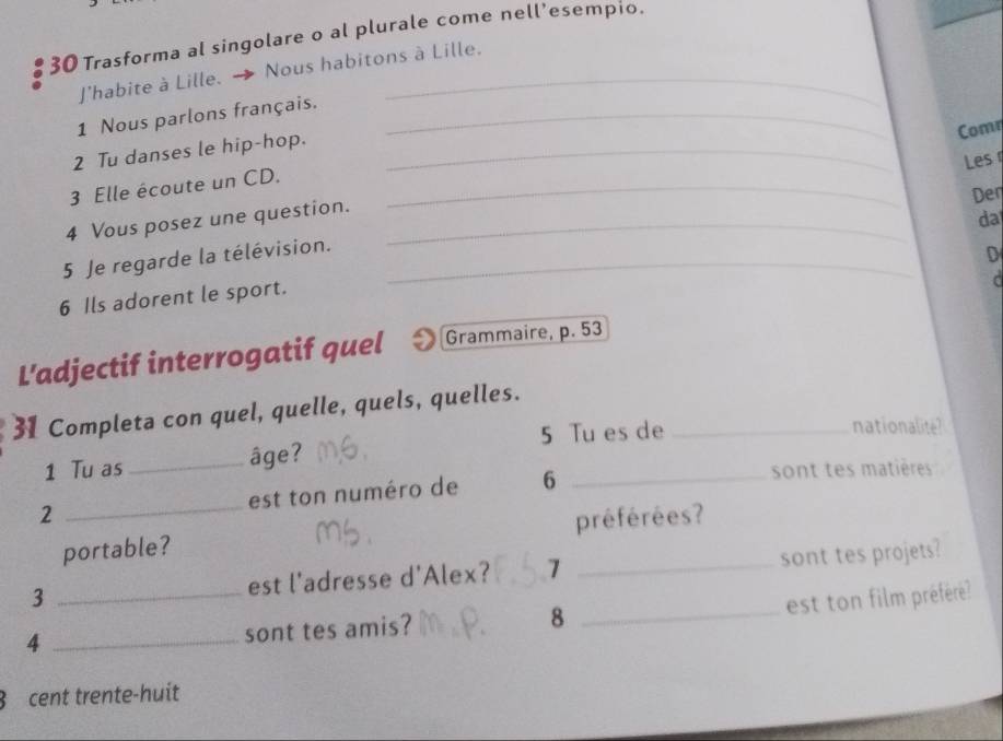 Trasforma al singolare o al plurale come nell’esempio. 
J'habite à Lille. → Nous habitons à Lille. 
1 Nous parlons français._ 
Comr 
2 Tu danses le hip-hop._ 
Les 
3 Elle écoute un CD._ 
Den 
4 Vous posez une question._ 
da 
5 Je regarde la télévision._ 
D 
6 Ils adorent le sport. 
r 
L’adjectif interrogatif quel Grammaire, p. 53
31 Completa con quel, quelle, quels, quelles. 
5 Tu es de _nationalite? 
1 Tu as _âge? 
2 _est ton numéro de 6 _ 
sont tes matières 
portable? préférées? 
3 _est l'adresse d'Alex? 7 _sont tes projets? 
est ton film préféré? 
4 _sont tes amis? 8_ 
3 cent trente-huit