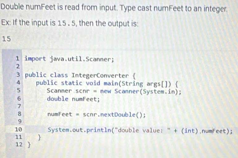 Double numFeet is read from input. Type cast numFeet to an integer. 
Ex: If the input is 15 . 5, then the output is:
15
1 import java.util.Scanner; 
2 
3 public class IntegerConverter  
4 public static void main(String args[])  
5 Scanner scnr = new Scanner(System.in); 
6 double numFeet; 
7 
8 numFeet = scnr.nextDouble(); 
9 
10 System.out.println("double value: " + (int),numFeet); 
11 
12