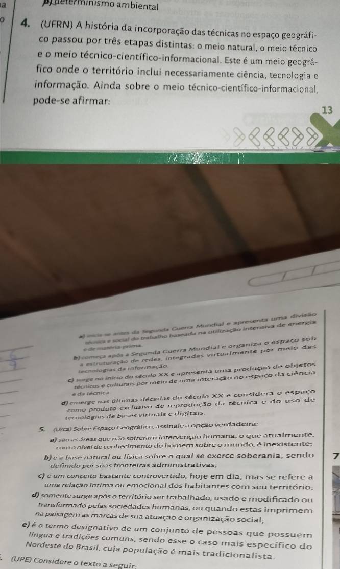 a  determinismo ambiental
4. (UFRN) A história da incorporação das técnicas no espaço geográfi-
co passou por três etapas distintas: o meio natural, o meio técnico
e o meio técnico-científico-informacional. Este é um meio geográ-
fico onde o território inclui necessariamente ciência, tecnologia e
informação. Ainda sobre o meio técnico-científico-informacional,
pode-se afirmar:
13
a) inicia-se antes da Segunda Cuerra Mundial e apresenta uma divisão
_
e de matéria-prima   ecsa e social do trabalho baseada na utilização intensiva de energia
_
b) começa após a Segunda Guerra Mundial e organiza o espaço sob
_
a estruturação de redes, integradas virtualmente por meio das
tecnologias da informação.
_
C surge no início do século XX e apresenta uma produção de objetos
_
técnicos e culturais por meio de uma interação no espaço da ciência
e da técnica
d) emerge nas últimas décadas do século XX e considera o espaço
como produto exclusivo de reprodução da técnica e do uso de
tecnologias de bases virtuais e digitais
5.  (Urca) Sobre Espaço Geográfico, assinale a opção verdadeira:
a) são as áreas que não sofreram intervenção humana, o que atualmente,
com o nível de conhecimento do homem sobre o mundo, é inexistente;
b) é a base natural ou física sobre o qual se exerce soberania, sendo 7
definido por suas fronteiras administrativas;
c) é um conceito bastante controvertido, hoje em dia, mas se refere a
uma relação íntima ou emocional dos habitantes com seu território;
d) somente surge após o território ser trabalhado, usado e modificado ou
transformado pelas sociedades humanas, ou quando estas imprimem
na paisagem as marcas de sua atuação e organização social;
e) é o termo designativo de um conjunto de pessoas que possuem
língua e tradições comuns, sendo esse o caso mais específico do
Nordeste do Brasil, cuja população é mais tradicionalista.
(UPE) Considere o texto a seguir: